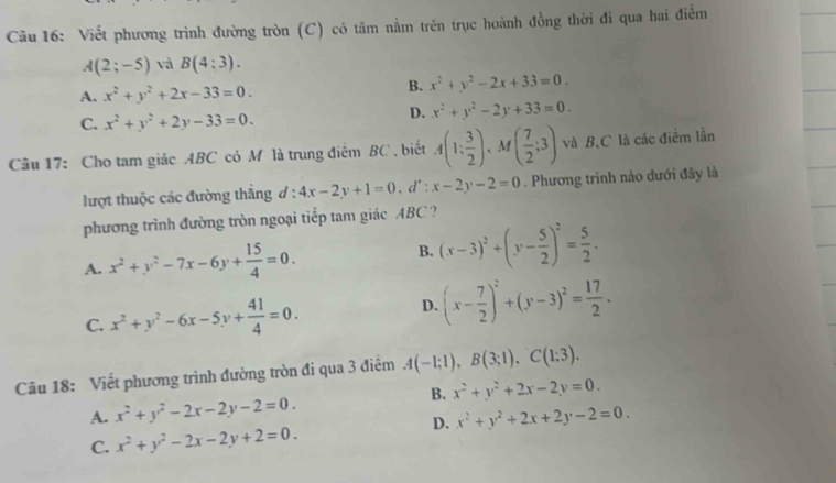 Viết phương trình đường tròn (C) có tâm nằm trên trục hoành đồng thời đi qua hai điểm
A(2;-5) và B(4:3).
A. x^2+y^2+2x-33=0.
B. x^2+y^2-2x+33=0.
C. x^2+y^2+2y-33=0.
D. x^2+y^2-2y+33=0.
Câu 17: Cho tam giác ABC có M là trung điểm BC , biết A(1: 3/2 ) 、M ( 7/2 ;3) và B,C là các điểm lần
lượt thuộc các đường thắng d:4x-2y+1=0,d':x-2y-2=0. Phương trình nào dưới đây là
phương trình đường tròn ngoại tiếp tam giác ABC ?
A. x^2+y^2-7x-6y+ 15/4 =0. B. (x-3)^2+(y- 5/2 )^2= 5/2 .
C. x^2+y^2-6x-5y+ 41/4 =0.
D. (x- 7/2 )^2+(y-3)^2= 17/2 .
Câu 18: Viết phương trình đường tròn đi qua 3 điểm A(-1;1),B(3;1),C(1;3).
B. x^2+y^2+2x-2y=0.
A. x^2+y^2-2x-2y-2=0.
D.
C. x^2+y^2-2x-2y+2=0. x^2+y^2+2x+2y-2=0.