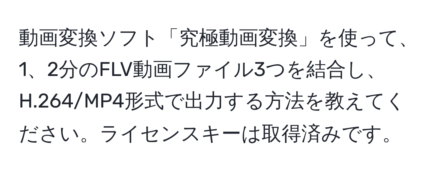 動画変換ソフト「究極動画変換」を使って、1、2分のFLV動画ファイル3つを結合し、H.264/MP4形式で出力する方法を教えてください。ライセンスキーは取得済みです。