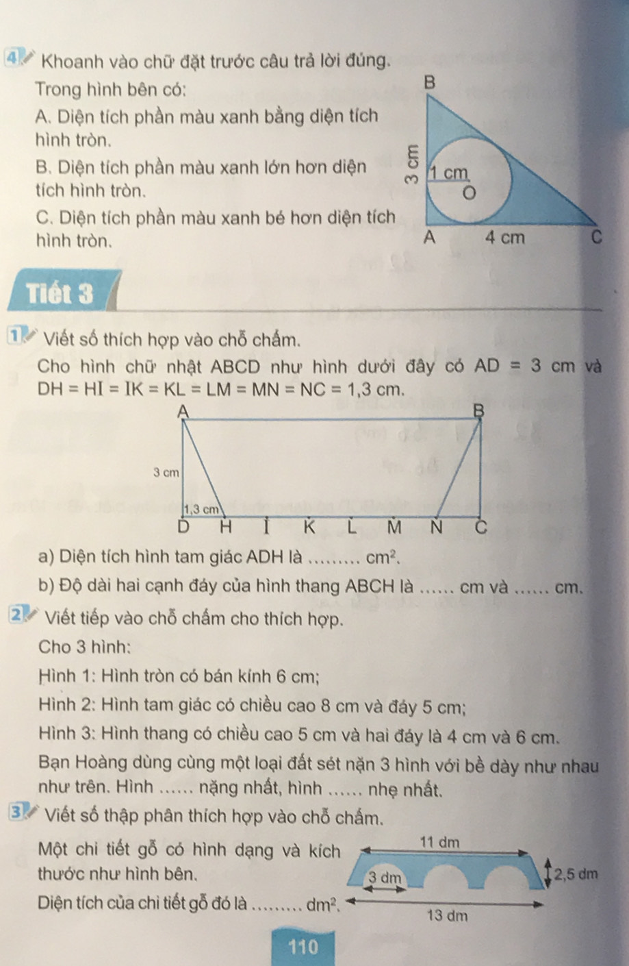 ④  Khoanh vào chữ đặt trước câu trả lời đúng.
Trong hình bên có:
A. Diện tích phần màu xanh bằng diện tích
hình tròn.
B. Diện tích phần màu xanh lớn hơn diện 
tích hình tròn.
C. Diện tích phần màu xanh bé hơn diện tích
hình tròn. 
Tiết 3
1 Viết số thích hợp vào chỗ chấm.
Cho hình chữ nhật ABCD như hình dưới đây có AD=3cm và
DH=HI=IK=KL=LM=MN=NC=1,3cm.
a) Diện tích hình tam giác ADH là _ cm^2.
b) Độ dài hai cạnh đáy của hình thang ABCH là ...... . cm và _cm.
2. Viết tiếp vào chỗ chấm cho thích hợp.
Cho 3 hình:
Hình 1: Hình tròn có bán kính 6 cm;
Hình 2: Hình tam giác có chiều cao 8 cm và đáy 5 cm;
Hình 3: Hình thang có chiều cao 5 cm và hai đáy là 4 cm và 6 cm.
Bạn Hoàng dùng cùng một loại đất sét nặn 3 hình với bề dày như nhau
như trên. Hình ...... nặng nhất, hình ...... nhẹ nhất.
3 Viết số thập phân thích hợp vào chỗ chấm.
Một chi tiết gỗ có hình dạng và kích
thước như hình bên. 
Diện tích của chi tiết gỗ đó là_ 
110