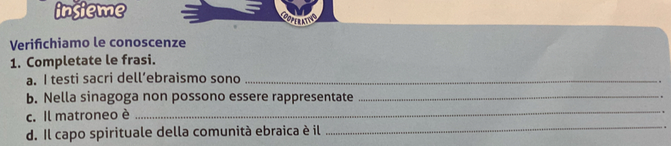 insieme 
COOPERATING 
Verifchiamo le conoscenze 
1. Completate le frasi. 
a. I testi sacri dell’ebraismo sono_ 
_ 
b. Nella sinagoga non possono essere rappresentate_ 
c. Il matroneo è 
. 
d. Il capo spirituale della comunità ebraica è il 
_