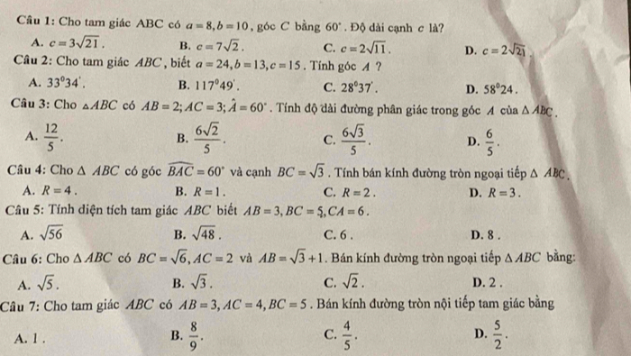 Cầâu 1: Cho tam giác ABC có a=8,b=10 , góc C bằng 60°. Độ dài cạnh c là?
A. c=3sqrt(21). B. c=7sqrt(2). C. c=2sqrt(11). D. c=2sqrt(21)
Câu 2: Cho tam giác ABC , biết a=24,b=13,c=15. Tính góc A ?
A. 33°34'. B. 117°49'. C. 28°37'. D. 58°24.
Câu 3: Cho △ ABC có AB=2;AC=3;hat A=60°. Tính độ dài đường phân giác trong góc A của △ ABC.
A.  12/5 .  6sqrt(2)/5 . C.  6sqrt(3)/5 . D.  6/5 .
B.
Câu 4: Cho △ ABC có góc widehat BAC=60° và cạnh BC=sqrt(3). Tính bán kính đường tròn ngoại tiếp △ ABC.
A. R=4. B. R=1. C. R=2. D. R=3.
Câu 5: Tính diện tích tam giác ABC biết AB=3,BC=5,CA=6.
A. sqrt(56) B. sqrt(48). C. 6 . D. 8 .
Câu 6: Cho △ ABC có BC=sqrt(6),AC=2 và AB=sqrt(3)+1. Bán kính đường tròn ngoại tiếp △ ABC bằng:
A. sqrt(5). B. sqrt(3). C. sqrt(2). D. 2 .
Câu 7: Cho tam giác ABC có AB=3,AC=4,BC=5. Bán kính đường tròn nội tiếp tam giác bằng
A. 1 . B.  8/9 . C.  4/5 . D.  5/2 .