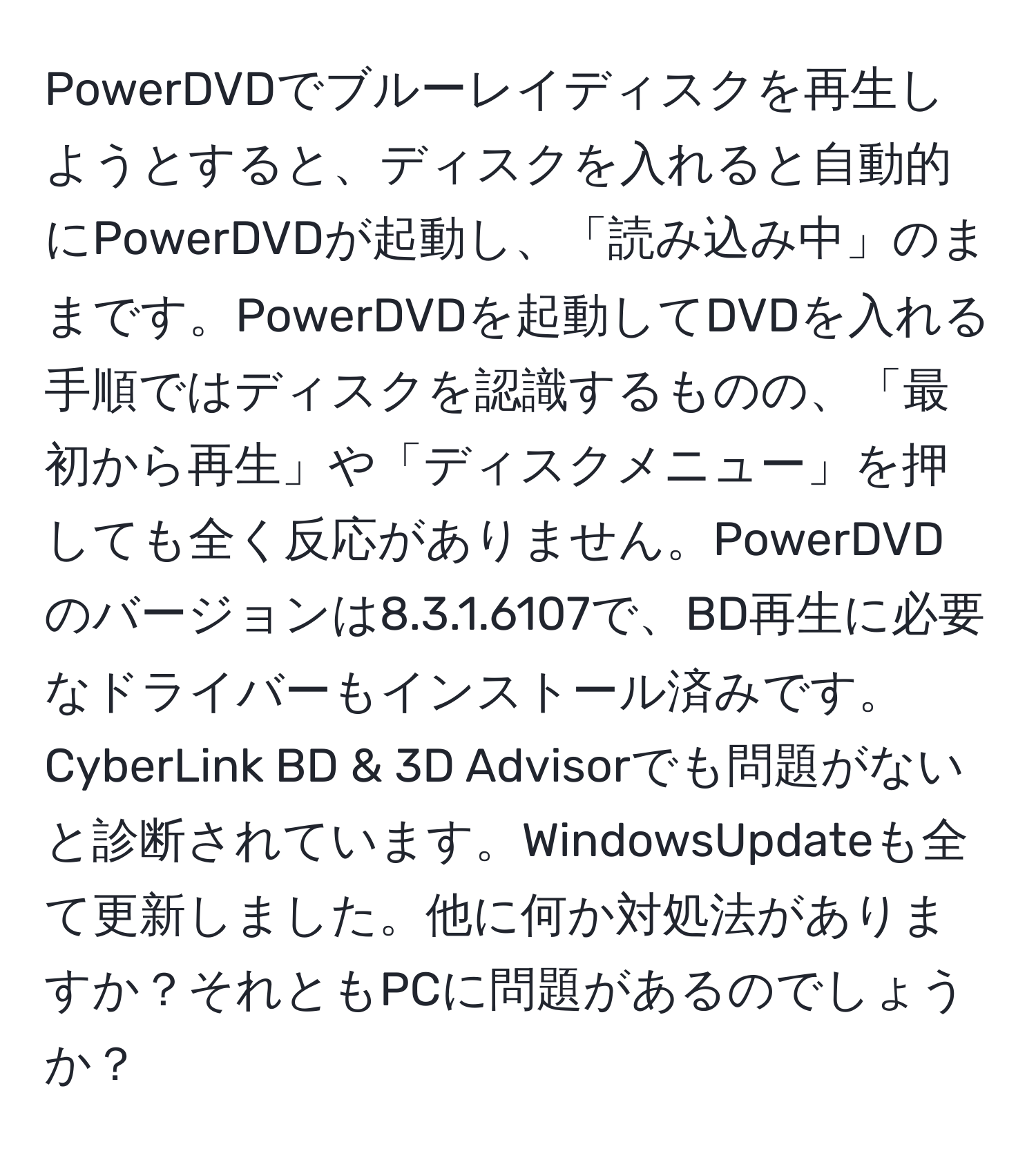 PowerDVDでブルーレイディスクを再生しようとすると、ディスクを入れると自動的にPowerDVDが起動し、「読み込み中」のままです。PowerDVDを起動してDVDを入れる手順ではディスクを認識するものの、「最初から再生」や「ディスクメニュー」を押しても全く反応がありません。PowerDVDのバージョンは8.3.1.6107で、BD再生に必要なドライバーもインストール済みです。CyberLink BD & 3D Advisorでも問題がないと診断されています。WindowsUpdateも全て更新しました。他に何か対処法がありますか？それともPCに問題があるのでしょうか？