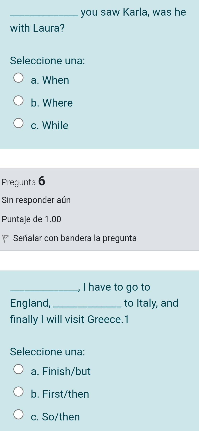 you saw Karla, was he
with Laura?
Seleccione una:
a. When
b. Where
c. While
Pregunta 6
Sin responder aún
Puntaje de 1.00
Señalar con bandera la pregunta
_, I have to go to
England, _to Italy, and
finally I will visit Greece.1
Seleccione una:
a. Finish/but
b. First/then
c. So/then