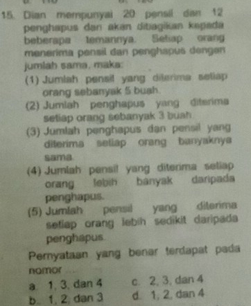 Dian mempunyai 20 pensil dan 12
penghapus dan akan ditiagikan kepada
beberapa temannya. Setiap orang
menerima pensil dan penghapus dengen
jumlah sama, maka:
(1) Jumlah pensil yang diterima seliap
orang sebanyak 5 buah.
(2) Jumlah penghapus yang diterima
setiap orang sebanyak 3 buah
(3) Jumlah penghapus dan pensil yang
diterima sellap orang banyaknya
sama
(4) Jumlah pensil yang diterima seliap
orang lebih banyak daripada
penghapus.
(5) Jumlah pensil yang diterima
setlap orang lebih sedikit daripada 
penghapus
Peryataan yang benar terdapat pada
nomor
a 1, 3, dan 4 c. 2, 3, dan 4
b. 1, 2. dan 3 d. 1, 2, dan 4