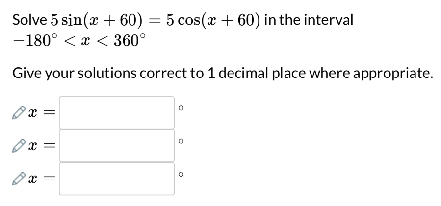 Solve 5sin (x+60)=5cos (x+60) in the interval
-180°
Give your solutions correct to 1 decimal place where appropriate.
x=□
x=□ 。
x=□ 。