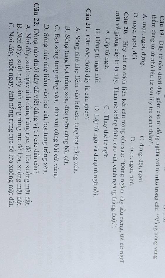 Dãy từ nào dưới đây gồm các từ đồng nghĩa với từ nhô trong câu “Vầng trăng vàng
thằm đang từ từ nhô lên từ sau lũy tre xanh thẳm''.
A. mọc, ngoi, dựng. C. dựng, đội, ngoi
B. mọc, ngoi, đội D. mọc, ngoi, nhú.
Câu 20. Hãy chỉ ra cách liên kết câu trong câu sau: “Đứng ngắm cây sầu riêng, tôi cứ nghĩ
mãi về giống cây kì lạ này. Thân nó khẳng khiu, cao vút, cành ngang thắng đuột”.
A. Lặp từ ngữ. C . Thay thế từ ngữ.
B. Dùng từ ngữ nối. D. Lặp từ ngữ và dùng từ ngữ nổi.
Câu 21. Câu nào dưới đây là câu ghép?
A. Sóng nhè nhẹ liếm vào bãi cát, tung bọt trắng xóa.
B. Sóng tung bọt trắng xóa, đùa giỡn cùng bãi cát.
C. Bọt sóng tung trắng xóa, đùa vui cùng bãi cát vàng.
D. Sóng nhè nhẹ liểm vào bãi cát, bọt tung trắng xóa.
Câu 22. Dòng nào dưới đây đã viết đúng vị trí các dấu câu?
A. Nơi đây, suốt ngày ánh nắng rừng rực, đổ lửa xuống mặt đất.
B. Nơi đây, suốt ngày ánh nắng rừng rực đổ lửa, xuống mặt đất.
C. Nơi đây, suốt ngày, ánh năng rừng rực đổ lửa xuống mặt đất.