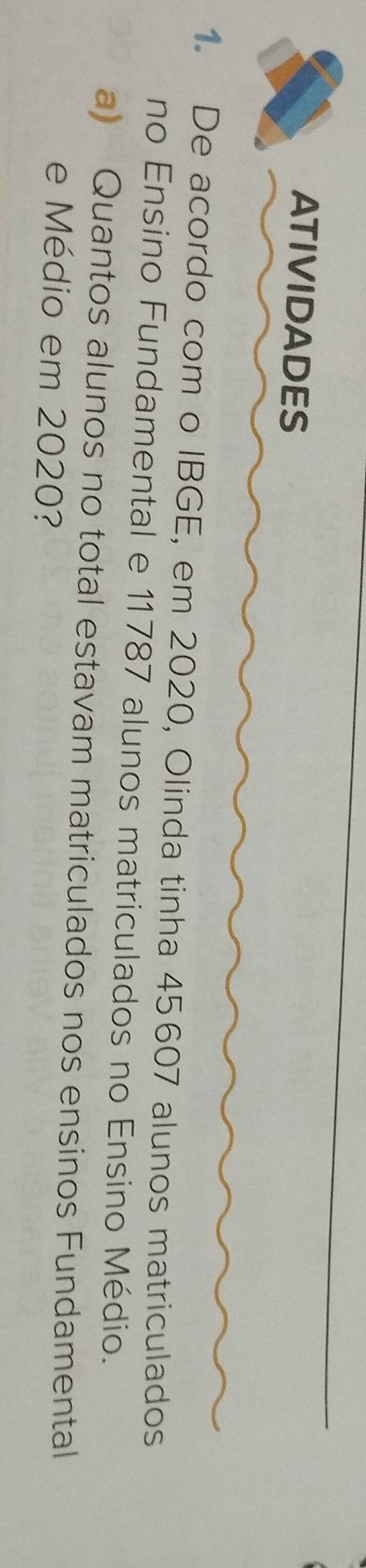 ATIVIDADES 
1. De acordo com o IBGE, em 2020, Olinda tinha 45607 alunos matriculados 
no Ensino Fundamental e 11787 alunos matriculados no Ensino Médio. 
a) Quantos alunos no total estavam matriculados nos ensinos Fundamental 
e Médio em 2020?