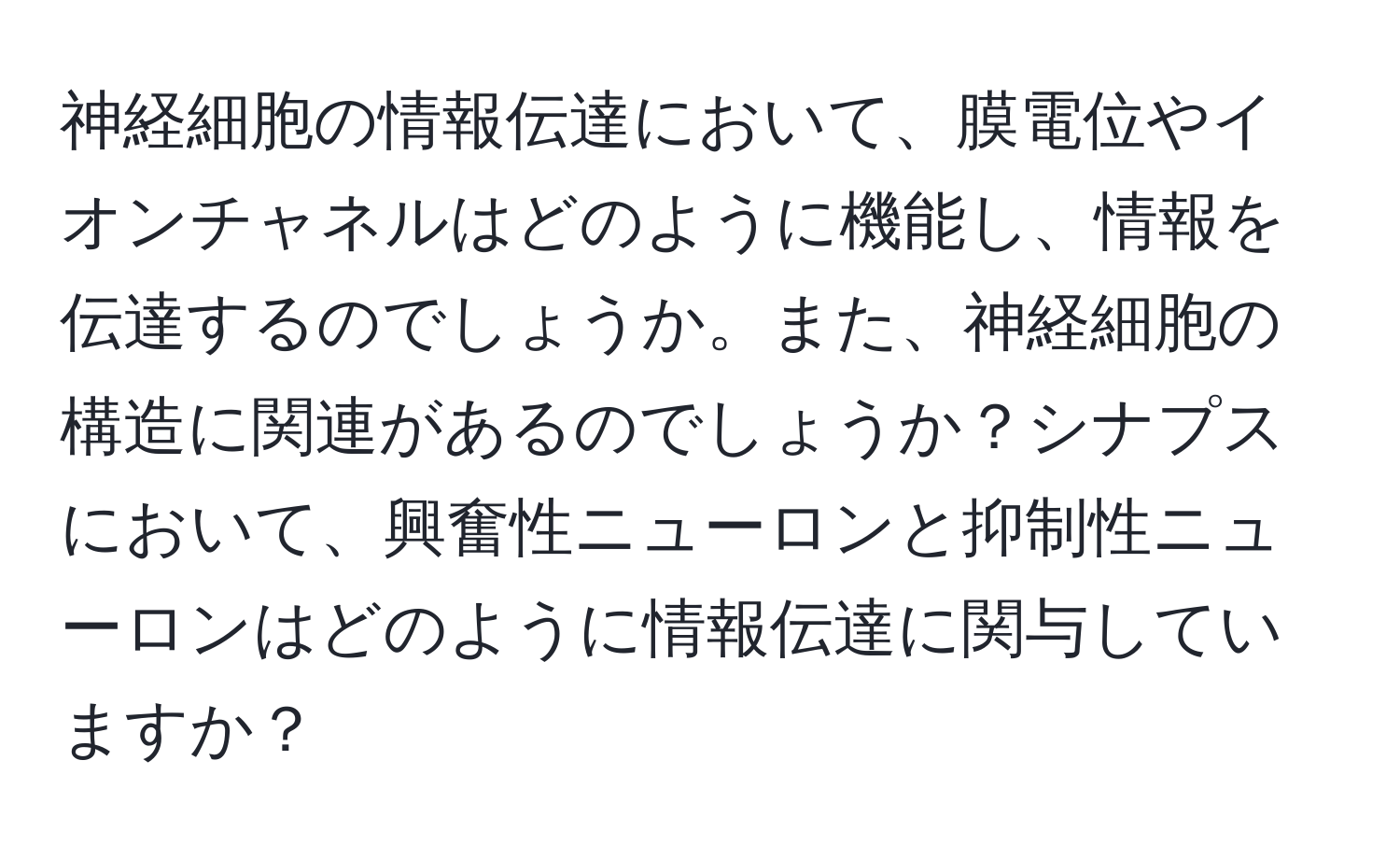 神経細胞の情報伝達において、膜電位やイオンチャネルはどのように機能し、情報を伝達するのでしょうか。また、神経細胞の構造に関連があるのでしょうか？シナプスにおいて、興奮性ニューロンと抑制性ニューロンはどのように情報伝達に関与していますか？