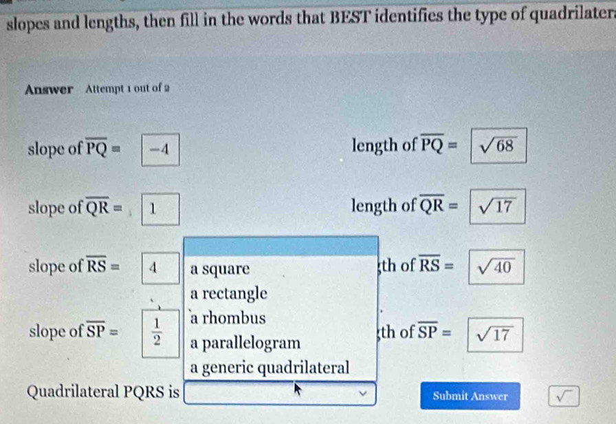 slopes and lengths, then fill in the words that BEST identifies the type of quadrilater.
Answer Attempt 1 out of 2
slope of overline PQ= -4 length of overline PQ= □^- sqrt(68)
slope of overline QR= 1 |1 length of overline QR=sqrt(17)
slope of overline RS=|4 a square th of overline RS=sqrt(40)
a rectangle
a rhombus
slope of overline SP=  1/2  a parallelogram
th of overline SP=sqrt(17)
a generic quadrilateral
Quadrilateral PQRS is Submit Answer sqrt()