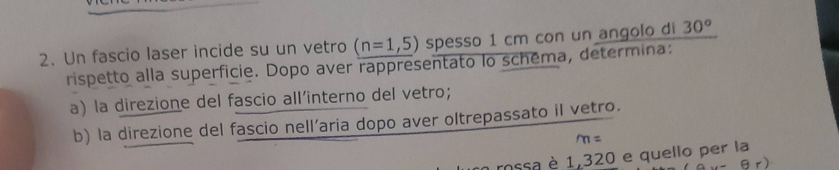 Un fascio laser incide su un vetro (n=1,5) spesso 1 cm con un angolo di 30°
rispetto alla superficie. Dopo aver rappresentato lo schéma, determina: 
a) la direzione del fascio all´interno del vetro; 
b) la direzione del fascio nell’aria dopo aver oltrepassato il vetro.
m=
rossa è 1,320 e quello per la
-θ r)