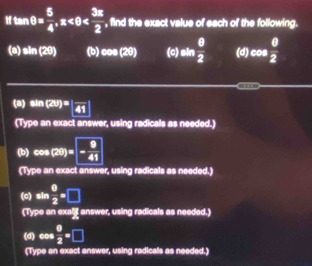 If tan θ = 5/4 , π , find the exact value of each of the following. 
(a) sin (2θ ) (b) cos (2θ ) (c) sin  θ /2  (d) cos  θ /2 
… 
(a) sin (2θ )=|frac 41|
(Type an exact answer, using radicals as needed.) 
(b) cos (2θ )=- 9/41 
(Type an exact answer, using radicals as needed.) 
(c) sin  θ /2 =□
(Type an exac answer, using radicals as needed.) 
(d) cos  0/2 =□
(Type an exact answer, using radicals as needed.)