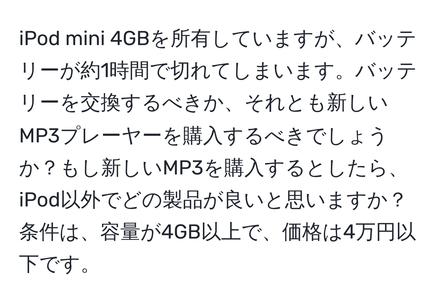 iPod mini 4GBを所有していますが、バッテリーが約1時間で切れてしまいます。バッテリーを交換するべきか、それとも新しいMP3プレーヤーを購入するべきでしょうか？もし新しいMP3を購入するとしたら、iPod以外でどの製品が良いと思いますか？条件は、容量が4GB以上で、価格は4万円以下です。