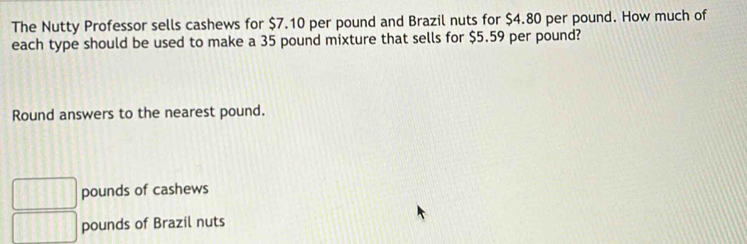 The Nutty Professor sells cashews for $7.10 per pound and Brazil nuts for $4.80 per pound. How much of
each type should be used to make a 35 pound mixture that sells for $5.59 per pound?
Round answers to the nearest pound.
□ pounds of cashews
□ pounds of Brazil nuts