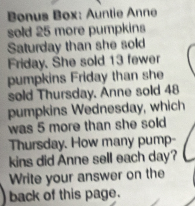 Bonus Box: Auntie Anne 
sold 25 more pumpkins 
Saturday than she sold 
Friday. She sold 13 fewer 
pumpkins Friday than she 
sold Thursday. Anne sold 48
pumpkins Wednesday, which 
was 5 more than she sold 
Thursday. How many pump- 
kins did Anne sell each day? 
Write your answer on the 
back of this page.