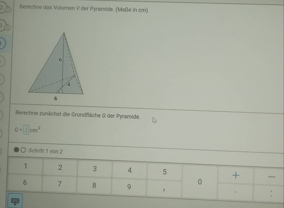 Berechne das Volumen V der Pyramide. (Maße in cm) 
< 
Berechne zunächst die Grundfläche G der Pyramide.
G=□ cm^2
Schritt 1 von 2