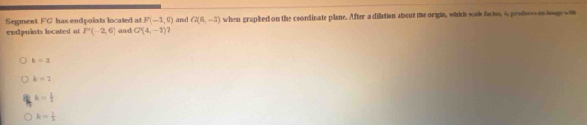 Segment FG has endpoints located at F(-3,9) and G(6,-3) when graphed on the coordinate plane. After a dilation about the origin, which scale factor, 6, produces an image with
endpoints located at F'(-2,6) and G'(4,-2) ?
k=3
k=2
k= 2/3 
k= 1/3 