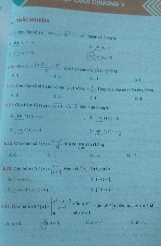 Cuơi Chương V
M
△ -TRAC : NGHIệM
18. Cho dây só (upsilon _n) với u_n=sqrt(n^2+1)-sqrt(n) : Mệnh đề đúng là
A limlimits _nto ∈fty a_n=-∈fty _n
B. limlimits _nto ∈fty u_n=1.
C limlimits _xto ∈fty U_n=+∈fty
D. limlimits _nto +∈fty u_n=0.
s.19. Cho u_n= (2+2^2+...+2^n)/2^n . Giới hạn của dãy số (u_n) bằng
A、 1. B. 2. C. -1. D.0.
5.20 Cho cấp số nhân lùi vô hạn (u_n) với u_n= 2/3^n . Tổng của cấp số nhân này bằng
A. 3. B. 2. C. 1. D. 6.
5.21. Cho hàm số f(x)=sqrt(x+1)-sqrt(x+2). Mệnh đề đúng là
A. limlimits _xto +∈fty f(x)=-∈fty , B. limlimits _xto +∈fty f(x)=0.
C. limlimits _xto +∈fty f(x)=-1. D、 limlimits _xto +∈fty f(x)=- 1/2 .
5.22. Cho hàm số f(x)= (x-x^2)/|x| . Khi đó limlimits _xto 0^+f(x) bằng
A.0. B. 1. C. +∞. D. -1.
5.23. Cho hàm số f(x)= (x+1)/|x+1| . Hàm số f(x) liên tục trên
A. (-∈fty ,+∈fty ). B. (-∈fty ;-1].
C. (-∈fty ;-1)∪ (-1;+∈fty ). D. [-1,+∈fty ).
nếu x!= 1 f(x) liên tục tại x=1 khì
. Hàm số
5.24. Cho hàm số f(x)=beginarrayl  (x^2+x-2)/x-1  aendarray. nếu x=1
A. a=0. B a=3. C. a=-1. D. a=1.