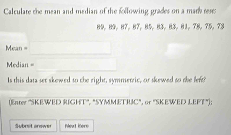 Calculate the mean and median of the following grades on a math test:
39 ， 89 ， 87 ， 87 ， 35 ， 33 ， 33, $1, 78, 75, 73
_ 
Mean = 
Median = 
_ 
Is this data set skewed to the right, symmetric, or skewed to the left? 
(Enter "SKEWED RIGHT", "SYMMETRIC", or "SKEWED LEFT"); 
Submit answer Next item