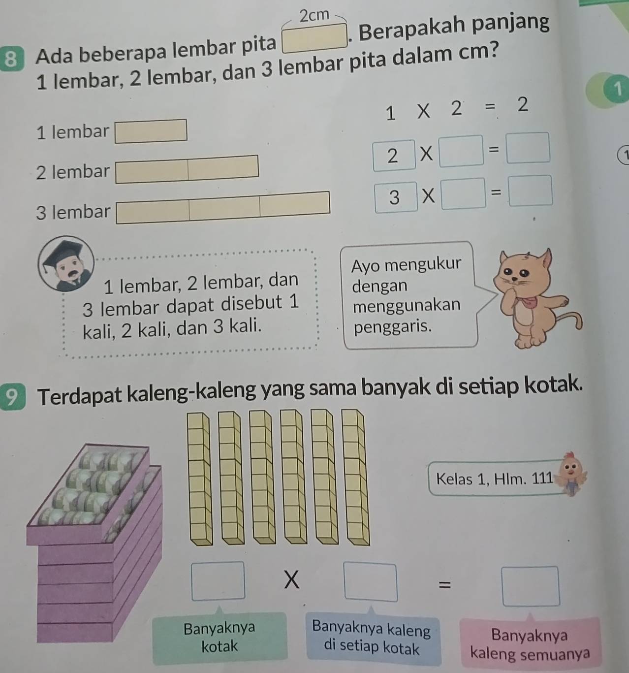 2cm
8 Ada beberapa lembar pita □. Berapakah panjang 
1 lembar, 2 lembar, dan 3 lembar pita dalam cm? 
1
1* 2=2
1 lembar □ 
2 lembar □
2* □ =□
3 lembar □ 3* □ =□
Ayo mengukur 
1 lembar, 2 lembar, dan 
dengan
3 lembar dapat disebut 1
menggunakan 
kali, 2 kali, dan 3 kali. 
penggaris. 
9 Terdapat kaleng-kaleng yang sama banyak di setiap kotak. 
Kelas 1, Hlm. 111
□ * □ =□
Banyaknya Banyaknya kaleng 
Banyaknya 
kotak di setiap kotak kaleng semuanya