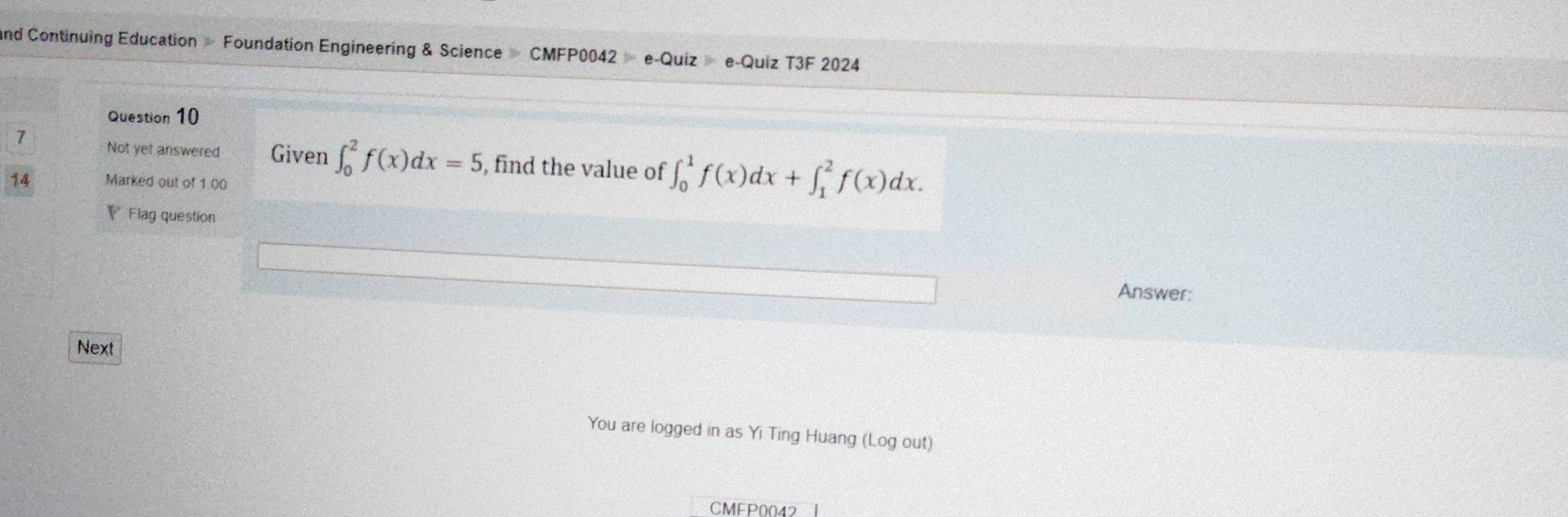 and Continuing Education Foundation Engineering & Science CMFP00 42=e-Quize- e-Quiz T3F 2024
Question 10
7 Not yet answered Given ∈t _0^2f(x)dx=5 , find the value of ∈t _0^1f(x)dx+∈t _1^2f(x)dx. 
14 Marked out of 1.00
₹ Flag question
Answer:
Next
You are logged in as Yi Ting Huang (Log out)
CMFP0042