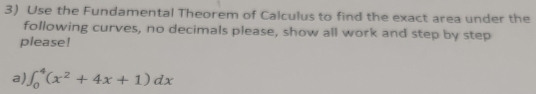 Use the Fundamental Theorem of Calculus to find the exact area under the 
following curves, no decimals please, show all work and step by step 
please! 
a) ∈t _0^(4(x^2)+4x+1)dx