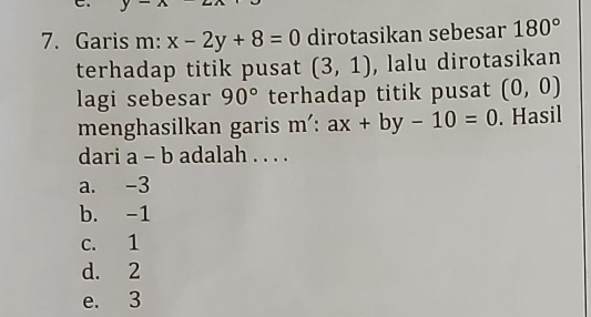 Garis m: x-2y+8=0 dirotasikan sebesar 180°
terhadap titik pusat (3,1) , lalu dirotasikan
lagi sebesar 90° terhadap titik pusat (0,0)
menghasilkan garis m':ax+by-10=0. Hasil
dari a-b adalah . . . .
a. -3
b. -1
c. 1
d. 2
e. 3