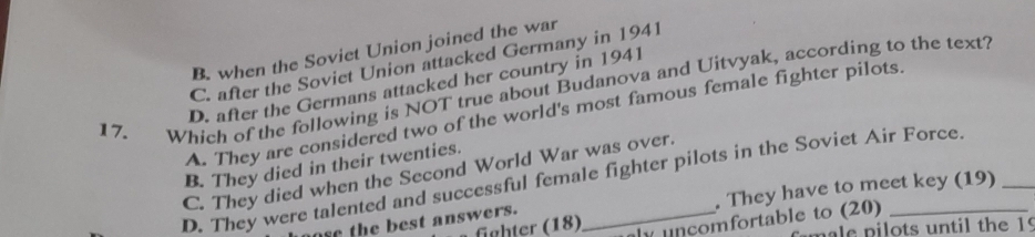 B. when the Soviet Union joined the war
C. after the Soviet Union attacked Germany in 1941
17. Which of the following is NOT true about Budanova and Uitvyak, according to the text? D. after the Germans attacked her country in 1941
A. They are considered two of the world's most famous female fighter pilots.
B. They died in their twenties.
C. They died when the Second World War was over.
D. They were talented and successful female fighter pilots in the Soviet Air Force
the best answers. . They have to meet key (19)_
fighter (18) unçomfortable to (20)
pale pilots until the 19