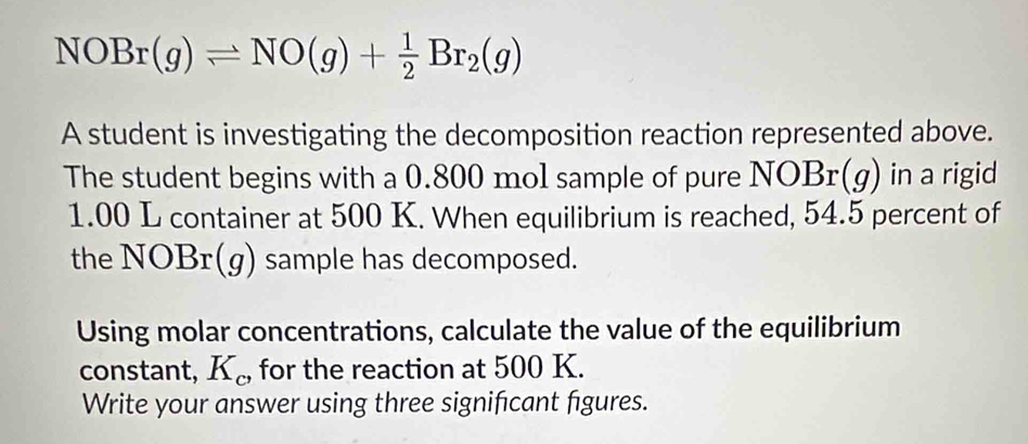 NOBr(g)leftharpoons NO(g)+ 1/2 Br_2(g)
A student is investigating the decomposition reaction represented above. 
The student begins with a 0.800 mol sample of pure NOBr(g) in a rigid
1.00 L container at 500 K. When equilibrium is reached, 54.5 percent of 
the NOBr(g) sample has decomposed. 
Using molar concentrations, calculate the value of the equilibrium 
constant, K_c, for the reaction at 500 K. 
Write your answer using three signifcant figures.