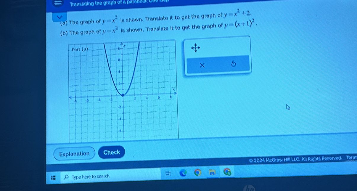 Translating the graph of a parabola: One s 
(a) The graph of y=x^2 is shown. Translate it to get the graph of y=x^2+2, 
(b) The graph of y=x^2 is shown. Translate it to get the graph of y=(x+1)^2. 
× 
Explanation Check 
© 2024 McGraw Hill LLC. All Rights Reserved. Term 
Type here to search