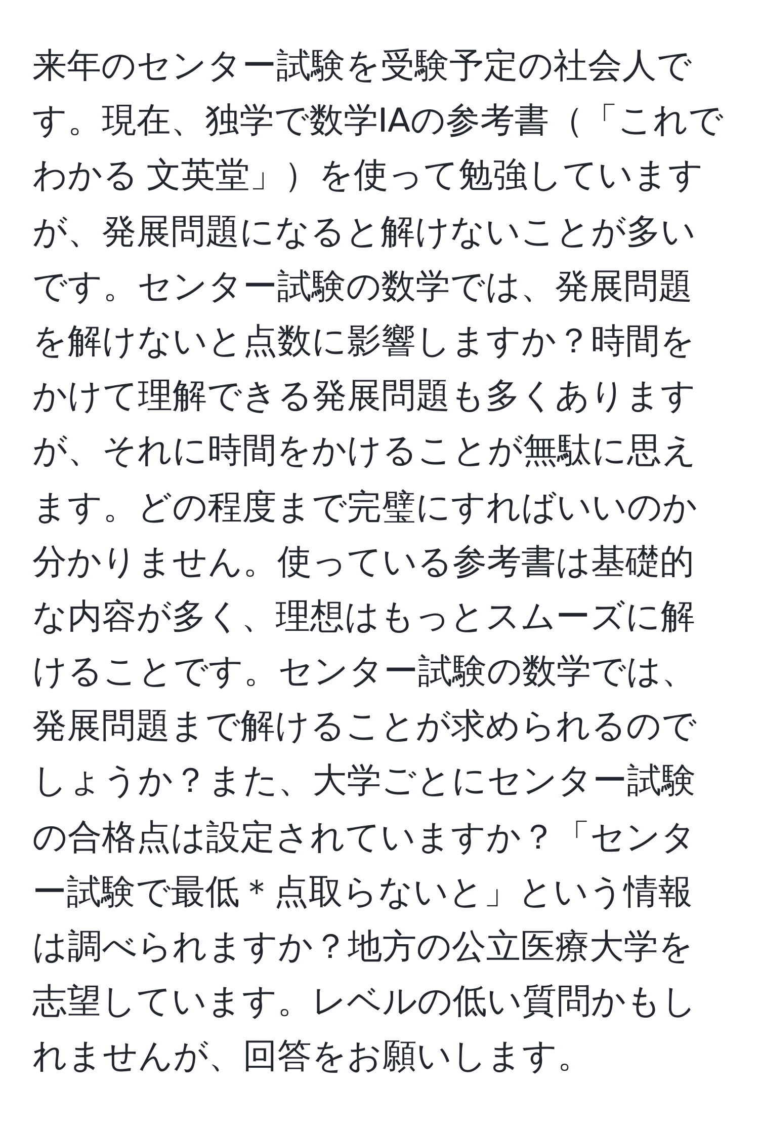 来年のセンター試験を受験予定の社会人です。現在、独学で数学IAの参考書「これでわかる 文英堂」を使って勉強していますが、発展問題になると解けないことが多いです。センター試験の数学では、発展問題を解けないと点数に影響しますか？時間をかけて理解できる発展問題も多くありますが、それに時間をかけることが無駄に思えます。どの程度まで完璧にすればいいのか分かりません。使っている参考書は基礎的な内容が多く、理想はもっとスムーズに解けることです。センター試験の数学では、発展問題まで解けることが求められるのでしょうか？また、大学ごとにセンター試験の合格点は設定されていますか？「センター試験で最低＊点取らないと」という情報は調べられますか？地方の公立医療大学を志望しています。レベルの低い質問かもしれませんが、回答をお願いします。