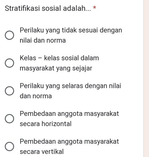 Stratifıkasi sosial adalah... *
Perilaku yang tidak sesuai dengan
nilai dan norma
Kelas - kelas sosial dalam
masyarakat yang sejajar
Perilaku yang selaras dengan nilai
dan norma
Pembedaan anggota masyarakat
secara horizontal
Pembedaan anggota masyarakat
secara vertikal