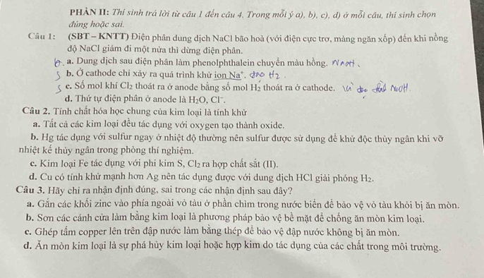 PHÀN II: Thí sinh trá lời từ câu 1 đến câu 4. Trong mỗi ý a), b), c), d) ở mỗi câu, thí sinh chọn
đủng hoặc sai.
Câu 1: (SBT - KNTT) Điện phân dung dịch NaCl bão hoà (với điện cực trợ, màng ngăn xốp) đến khi nồng
độ NaCl giảm đi một nửa thì dừng điện phân.
a. Dung dịch sau điện phân làm phenolphthalein chuyển màu hồng.
b. Ở cathode chỉ xảy ra quá trình khử ion Na*. t_2
c. Số mol khí Cl_2 thoát ra ở anode bằng số mol H_2 thoát ra ở cathode.
d. Thứ tự điện phân ở anode là H_2O , Cl.
Câu 2. Tính chất hóa học chung của kim loại là tính khử
a. Tất cả các kim loại đều tác dụng với oxygen tạo thành oxide.
b. Hg tác dụng với sulfur ngay ở nhiệt độ thường nên sulfur được sử dụng để khử độc thủy ngân khi vỡ
nhiệt kế thủy ngân trong phòng thí nghiệm.
c. Kim loại Fe tác dụng với phi kim S, Cl₂ ra hợp chất sắt (II).
d. Cu có tính khử mạnh hơn Ag nên tác dụng được với dung dịch HCl giải phóng H_2.
Câu 3. Hãy chỉ ra nhận định đúng, sai trong các nhận định sau đây?
a. Gắn các khối zinc vào phía ngoài vỏ tàu ở phần chìm trong nước biển đề bảo vệ vỏ tàu khỏi bị ăn mòn.
b. Sơn các cánh cửa làm bằng kim loại là phương pháp bảo vệ bể mặt đề chống ăn mòn kim loại.
c. Ghép tẩm copper lên trên đập nước làm bằng thép để bảo vệ đập nước không bị ăn mòn.
d. Ăn mòn kim loại là sự phá hủy kim loại hoặc hợp kim do tác dụng của các chất trong môi trường.