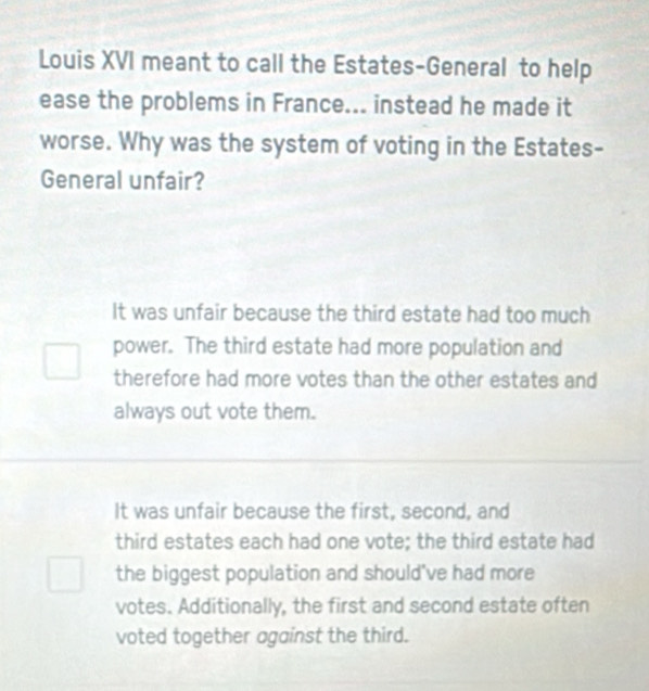 Louis XVI meant to call the Estates-General to help
ease the problems in France... instead he made it
worse. Why was the system of voting in the Estates-
General unfair?
It was unfair because the third estate had too much
power. The third estate had more population and
therefore had more votes than the other estates and
always out vote them.
It was unfair because the first, second, and
third estates each had one vote; the third estate had
the biggest population and should've had more
votes. Additionally, the first and second estate often
voted together against the third.