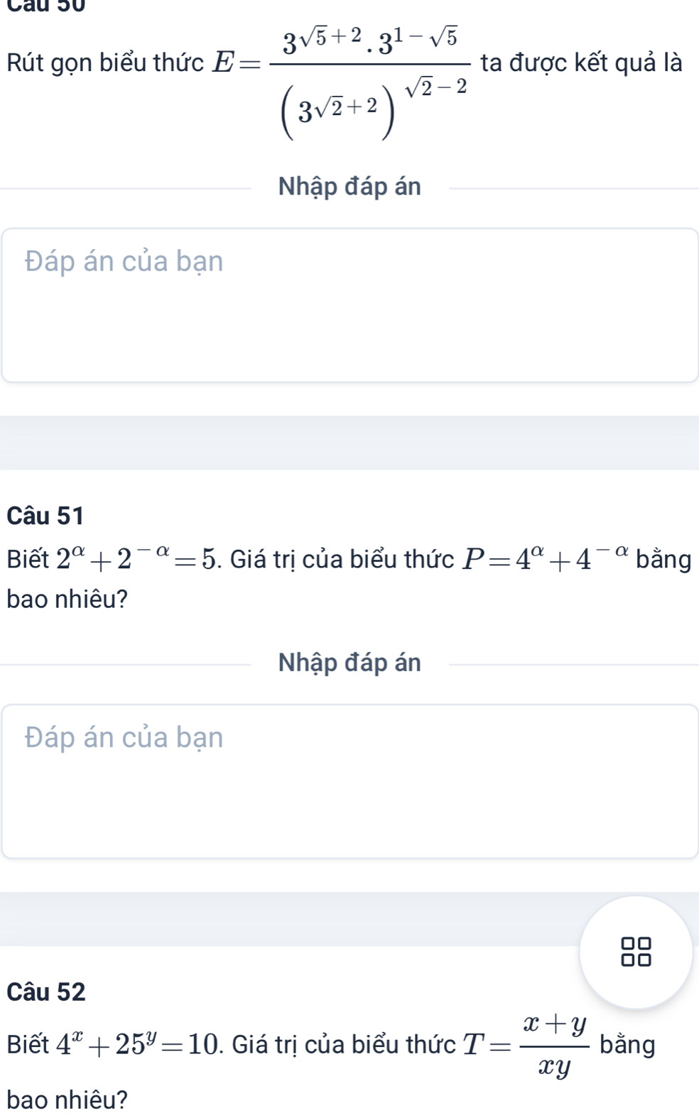 Rút gọn biểu thức E=frac 3^(sqrt(5)+2).3^(1-sqrt(5))(3^(sqrt(2)+2))^sqrt(2)-2 ta được kết quả là 
Nhập đáp án 
Đáp án của bạn 
Câu 51 
Biết 2^(alpha)+2^(-alpha)=5. Giá trị của biểu thức P=4^(alpha)+4^(-alpha) bằng 
bao nhiêu? 
Nhập đáp án 
Đáp án của bạn 
Câu 52 
Biết 4^x+25^y=10. Giá trị của biểu thức T= (x+y)/xy  bằng 
bao nhiêu?