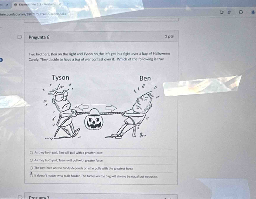 Exman: *HW 2.3 - Neeton" A
ture.com/courses/39074/quizzes/214001/take
Pregunta 6 1 pts
Two brothers. Ben on the right and Tyson on the left get in a fight over a bag of Halloween
Candy. They decide to have a tug of war contest over it. Which of the following is true
As they both pull, Ben will pull with a greater force
As they both pull, Tyson will pull with greater force
The net force on the candy depends on who pulls with the greatest force
It doesn't matter who pulls harder. The forces on the bag will always be equal but opposite.
Pregunta 7