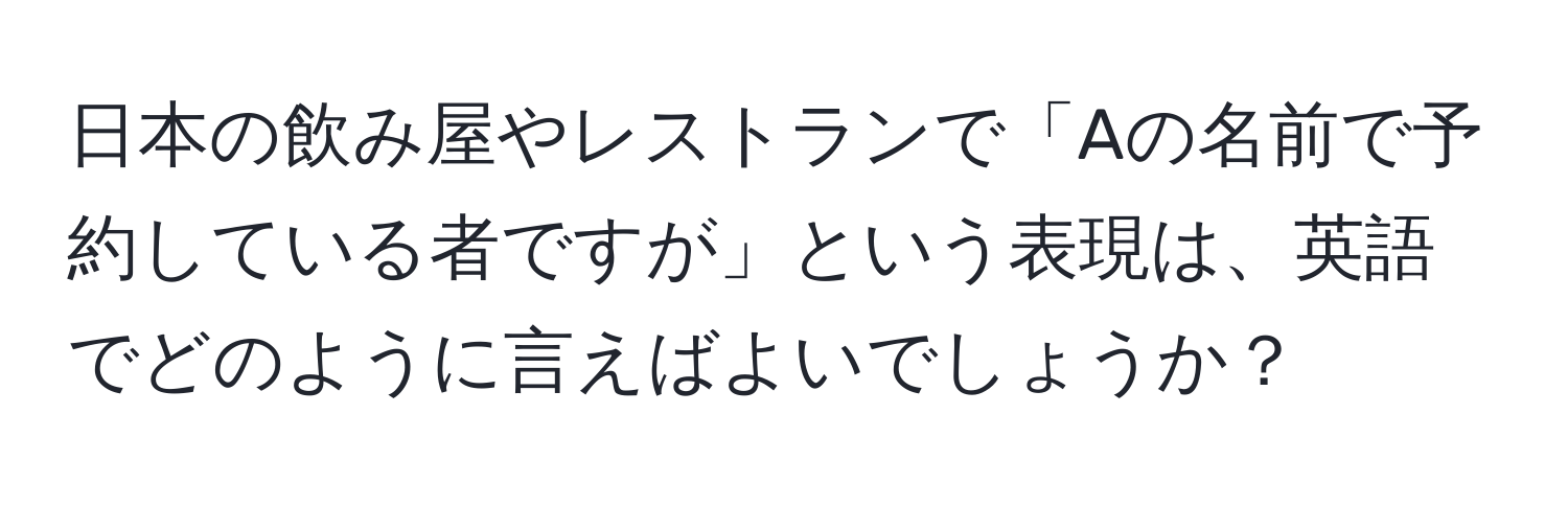 日本の飲み屋やレストランで「Aの名前で予約している者ですが」という表現は、英語でどのように言えばよいでしょうか？