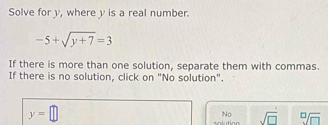 Solve for y, where y is a real number.
-5+sqrt(y+7)=3
If there is more than one solution, separate them with commas.
If there is no solution, click on "No solution".
y=□
No
solution sqrt(□ ) sqrt[□](□ )