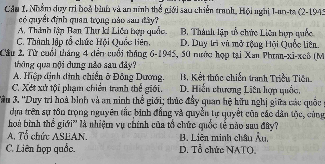 Nhằm duy trì hoà bình và an ninh thế giới sau chiến tranh, Hội nghị I-an-ta (2-1945
có quyết định quan trọng nào sau đây?
A. Thành lập Ban Thư kí Liên hợp quốc. B. Thành lập tổ chức Liên hợp quốc.
C. Thành lập tổ chức Hội Quốc liên. D. Duy trì và mở rộng Hội Quốc liên.
Câu 2. Từ cuối tháng 4 đến cuối tháng 6-1945, 50 nước họp tại Xan Phran-xi-xcô (M
thông qua nội dung nào sau đây?
A. Hiệp định đình chiến ở Đông Dương. B. Kết thúc chiến tranh Triều Tiên.
C. Xét xử tội phạm chiến tranh thế giới. D. Hiến chương Liên hợp quốc.
3âu 3. “Duy trì hoà bình và an ninh thế giới; thúc đầy quan hệ hữu nghị giữa các quốc
dựa trên sự tôn trọng nguyên tắc bình đẳng và quyền tự quyết của các dân tộc, củng
hoà bình thế giới” là nhiệm vụ chính của tổ chức quốc tế nào sau đây?
A. Tổ chức ASEAN. B. Liên minh châu hat AU
C. Liên hợp quốc. D. Tổ chức NATO.