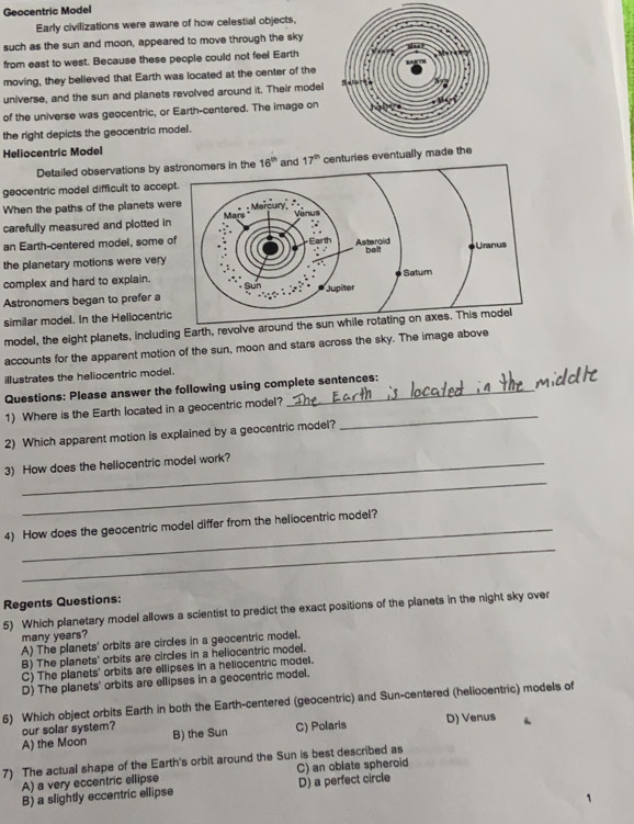 Geocentric Model
Early civilizations were aware of how celestial objects,
such as the sun and moon, appeared to move through the sky
from east to west. Because these people could not feel Earth
moving, they believed that Earth was located at the center of the
universe, and the sun and planets revolved around it. Their model
of the universe was geocentric, or Earth-centered. The image on
the right depicts the geocentric model.
Heliocentric Model
Detailed observations by as 17^(th) centuries eventually made the
geocentric model difficult to accept
When the paths of the planets wer
carefully measured and plotted in
an Earth-centered model, some of
the planetary motions were very 
complex and hard to explain.
Astronomers began to prefer a
similar model. In the Heliocentric
model, the eight planets, including Earth, revolve around the sun while rotating 
accounts for the apparent motion of the sun, moon and stars across the sky. The image above
illustrates the heliocentric model.
Questions: Please answer the following using complete sentences:
1) Where is the Earth located in a geocentric model?_
2) Which apparent motion is explained by a geocentric model?
_
3) How does the heliocentric model work?
_
4) How does the geocentric model differ from the heliocentric model?
Regents Questions:
5) Which planetary model allows a scientist to predict the exact positions of the planets in the night sky over
many years?
A) The planets' orbits are circles in a geocentric model.
B) The planets' orbits are circles in a heliocentric model.
C) The planets' orbits are ellipses in a heliocentric model.
D) The planets' orbits are ellipses in a geocentric model.
6) Which object orbits Earth in both the Earth-centered (geocentric) and Sun-centered (heliocentric) models of
our solar system?
A) the Moon B) the Sun C) Polaris D) Venus
7) The actual shape of the Earth's orbit around the Sun is best described as
A) a very eccentric ellipse C) an oblate spheroid
B) a slightly eccentric ellipse D) a perfect circle