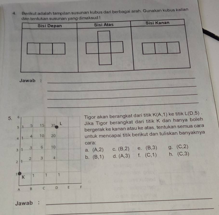 Berikut adalah tampilan susunan kubus dari berbagai arah. Gunakan kubus kalian
Jawab :
_
_
_
_
5.
Tigor akan berangkat dari titik K(A,1) ke titik L(D,5). 
Jika Tigor berangkat dari titik K dan hanya boleh
bergerak ke kanan atau ke atas, tentukan semua cara
untuk mencapai titik berikut dan tuliskan banyaknya 
cara:
g. (C,2)
a. (A,2) C. (B,2) e. (B,3)
b. (B,1) d. (A,3) f. (C,1) h. (C,3)
_
_
Jawab :