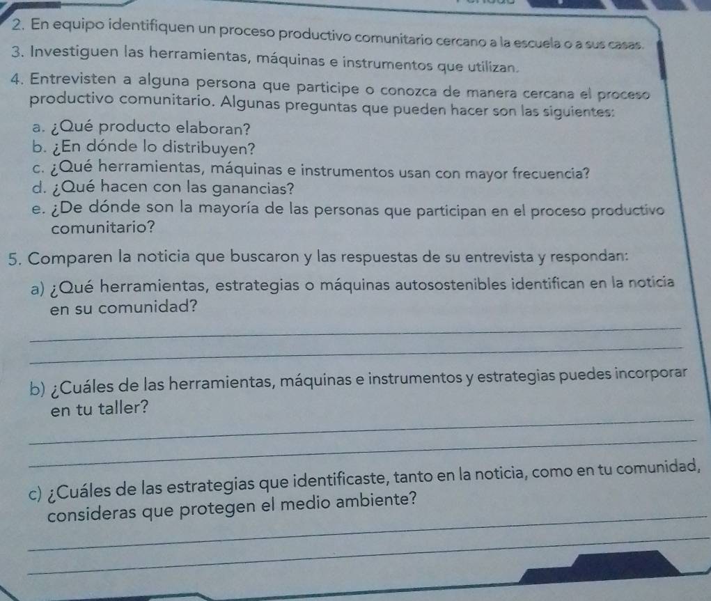 En equipo identifiquen un proceso productivo comunitario cercano a la escuela o a sus casas. 
3. Investiguen las herramientas, máquinas e instrumentos que utilizan. 
4. Entrevisten a alguna persona que participe o conozca de manera cercana el proceso 
productivo comunitario. Algunas preguntas que pueden hacer son las siguientes: 
a. ¿Qué producto elaboran? 
b. ¿En dónde lo distribuyen? 
c. ¿Qué herramientas, máquinas e instrumentos usan con mayor frecuencia? 
d. ¿Qué hacen con las ganancias? 
e. ¿De dónde son la mayoría de las personas que participan en el proceso productivo 
comunitario? 
5. Comparen la noticia que buscaron y las respuestas de su entrevista y respondan: 
a) ¿Qué herramientas, estrategias o máquinas autosostenibles identifican en la noticia 
en su comunidad? 
_ 
_ 
b) ¿Cuáles de las herramientas, máquinas e instrumentos y estrategias puedes incorporar 
_ 
en tu taller? 
_ 
c) ¿Cuáles de las estrategias que identificaste, tanto en la noticia, como en tu comunidad, 
_ 
consideras que protegen el medio ambiente? 
_