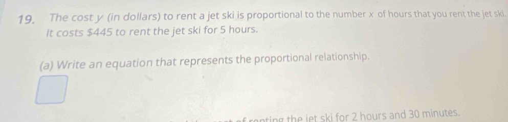 The cost y (in dollars) to rent a jet ski is proportional to the number x of hours that you rent the jet ski. 
It costs $445 to rent the jet ski for 5 hours. 
(a) Write an equation that represents the proportional relationship. 
ting th e iet ski for 2 hours and 30 minutes.