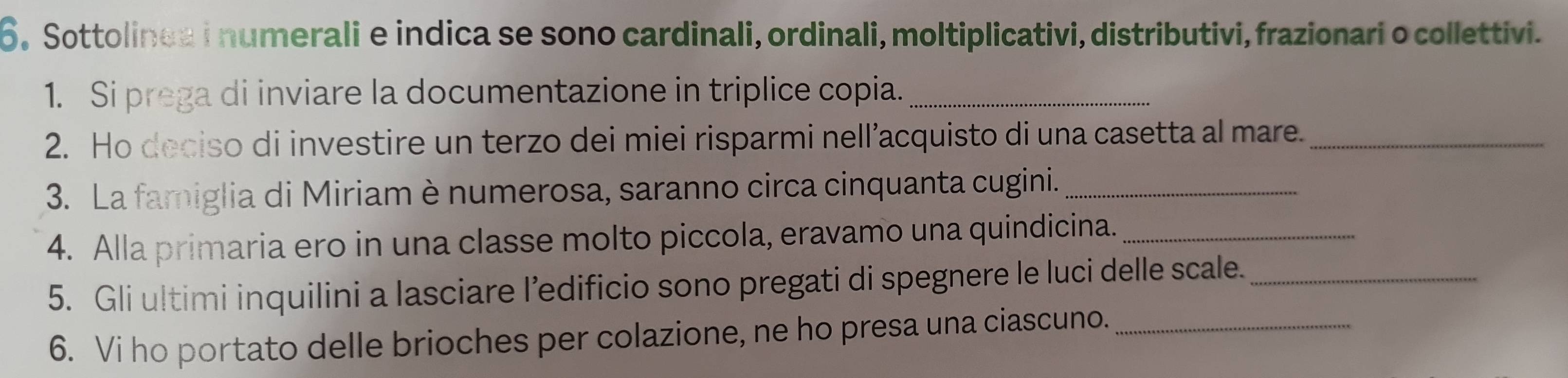 Sottolinea i numerali e indica se sono cardinali, ordinali, moltiplicativi, distributivi, frazionari o collettivi. 
1. Si prega di inviare la documentazione in triplice copia._ 
2. Ho deciso di investire un terzo dei miei risparmi nell’acquisto di una casetta al mare._ 
3. La famiglia di Miriam è numerosa, saranno circa cinquanta cugini._ 
4. Alla primaria ero in una classe molto piccola, eravamo una quindicina._ 
5. Gli ultimi inquilini a lasciare l’edificio sono pregati di spegnere le luci delle scale._ 
6. Vi ho portato delle brioches per colazione, ne ho presa una ciascuno._