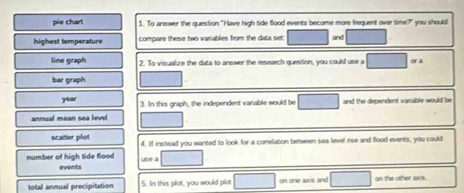 pie chart 1. To answer the question "Have high tide flood events become more frequent over time?" you should 
highest temperature compare these two variables from the data set: and 
line graph 2. To visualize the data to answer the research question, you could use a or a 
bar graph 
year and the dependent varable would be 
3. In this graph, the independent variable would be 
annual mean sea level 
scatter plot 
4. If instead you wanted to look for a correlation between sea level rise and flood events, you could 
number of high tide flood use a 
events 
total annual precipitation 5. In this plot, you would plot on one axis and on the other ans .