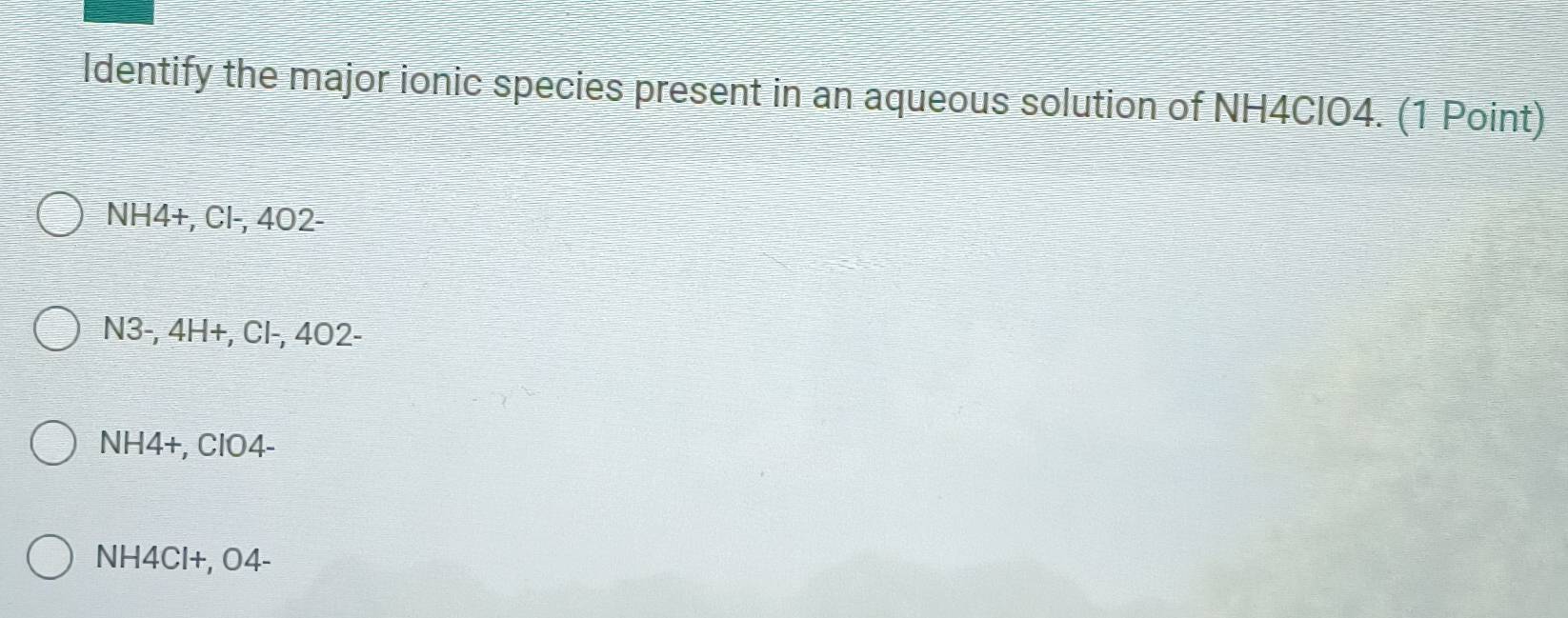 Identify the major ionic species present in an aqueous solution of NH4ClO4. (1 Point)
NH4 +, Cl-, 402 -
N3-, 4H+, Cl-, 4O2 -
NH4 +, ClO4-
NH4Cl+, O4-