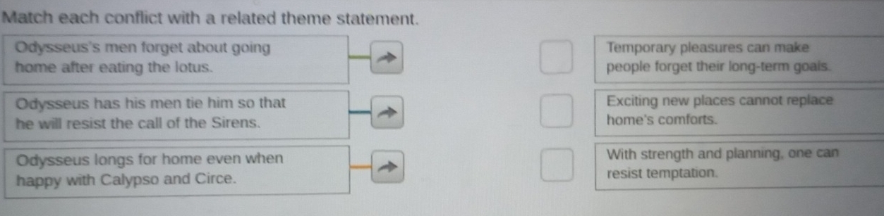 Match each conflict with a related theme statement.
Odysseus's men forget about going Temporary pleasures can make
home after eating the lotus. people forget their long-term goais.
Odysseus has his men tie him so that Exciting new places cannot replace
he will resist the call of the Sirens. home's comforts.
Odysseus longs for home even when With strength and planning, one can
happy with Calypso and Circe.
resist temptation.