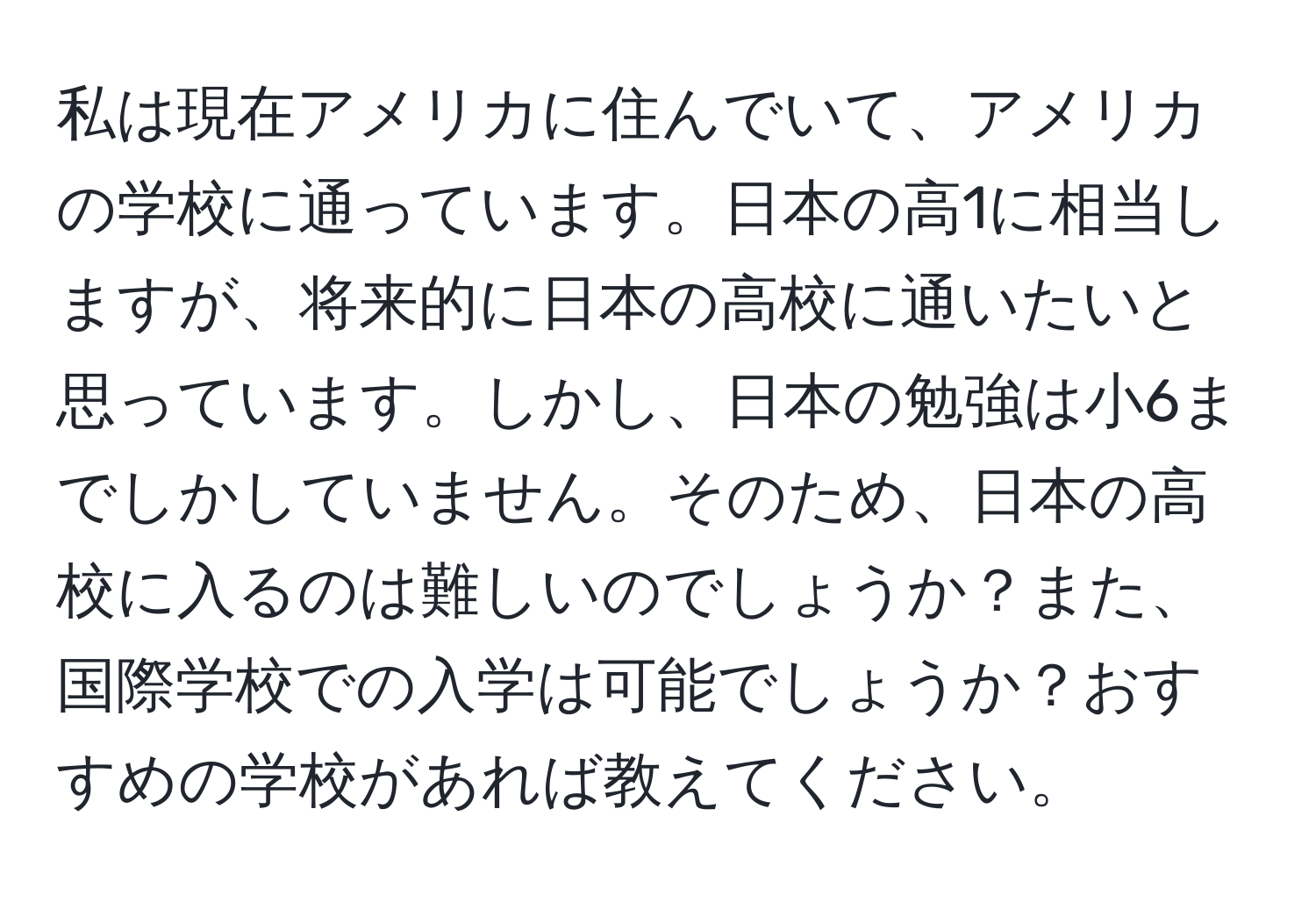 私は現在アメリカに住んでいて、アメリカの学校に通っています。日本の高1に相当しますが、将来的に日本の高校に通いたいと思っています。しかし、日本の勉強は小6までしかしていません。そのため、日本の高校に入るのは難しいのでしょうか？また、国際学校での入学は可能でしょうか？おすすめの学校があれば教えてください。