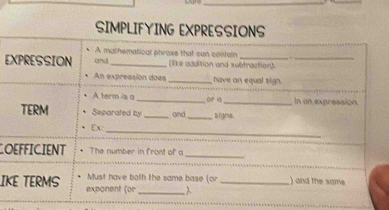 SIMPLIFYING EXPRESSIONS 
A mathematical phrose that can contain 
EXPRESSION and _(like addition and subtraction)._ 
An expressión does _have an equal sign. 
A term is a_ OP a _In an expression. 
TERM Separated by _and _signs. 
_ 
_ 
Ex: 
_ 
OEFFICIENT The number in front of a 
IKE TERMS Must have both the same base (or _) and the same 
exponent (or_