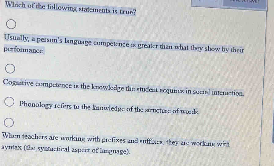 Which of the following statements is true?
Usually, a person’s language competence is greater than what they show by their
performance.
Cognitive competence is the knowledge the student acquires in social interaction.
Phonology refers to the knowledge of the structure of words.
When teachers are working with prefixes and suffixes, they are working with
syntax (the syntactical aspect of language).