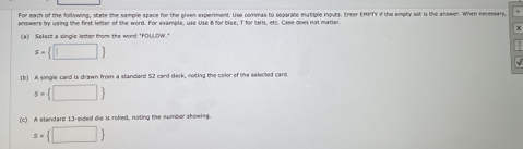 For each of the following, state the sample space for the green experiment. Use commas to separate mutiple inouts. Enter EHFTY if the empty sst is the answer. When recessary, 
aswers fr using the first letter of the word. Eor example, use sise B for blse. T for tals, etc. Case does not matter 
(a) Select a single letter from the word "FOLLOW." x
s= □ 
(b) A single card is drawn from a standard 52 card deck, noting the color of the seleoled card.
s= □ 
(c) A slandard 13 -sided die is rolled, noting the numbor skewing.
s= □ 